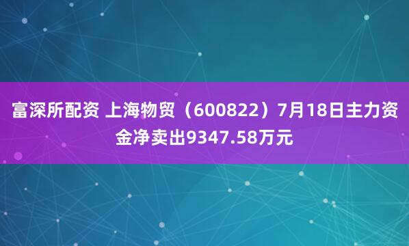 富深所配资 上海物贸（600822）7月18日主力资金净卖出9347.58万元