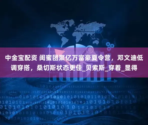 中金宝配资 闺蜜团聚亿万富豪夏令营，邓文迪低调穿搭，桑切斯状态更佳_贝索斯_穿着_显得