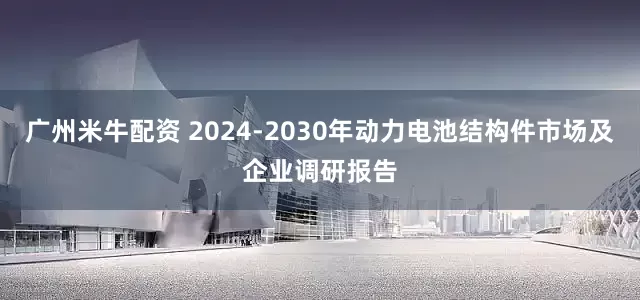 广州米牛配资 2024-2030年动力电池结构件市场及企业调研报告