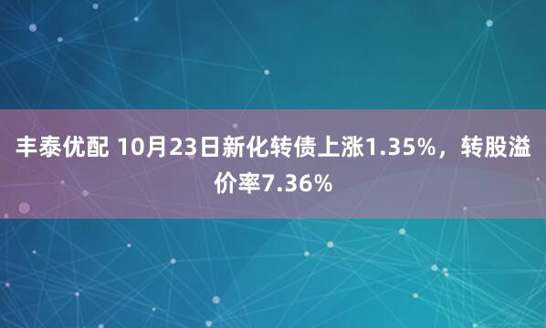 丰泰优配 10月23日新化转债上涨1.35%，转股溢价率7.36%