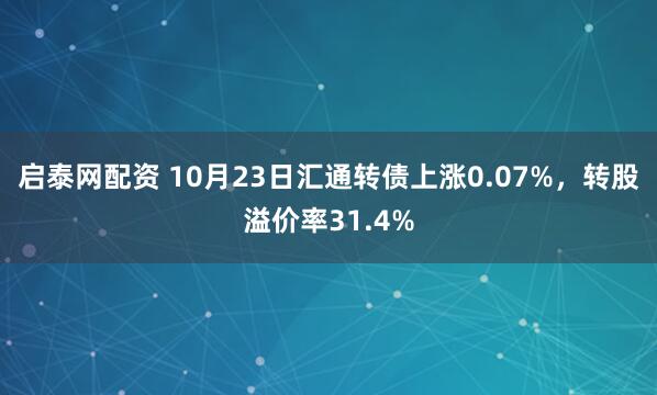 启泰网配资 10月23日汇通转债上涨0.07%，转股溢价率31.4%