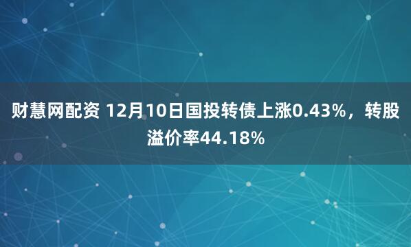财慧网配资 12月10日国投转债上涨0.43%，转股溢价率44.18%