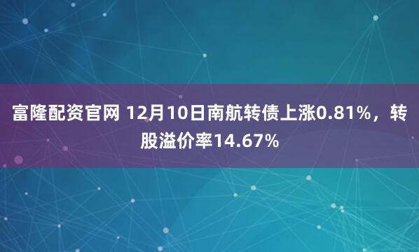 富隆配资官网 12月10日南航转债上涨0.81%，转股溢价率14.67%