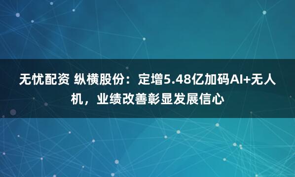 无忧配资 纵横股份：定增5.48亿加码AI+无人机，业绩改善彰显发展信心