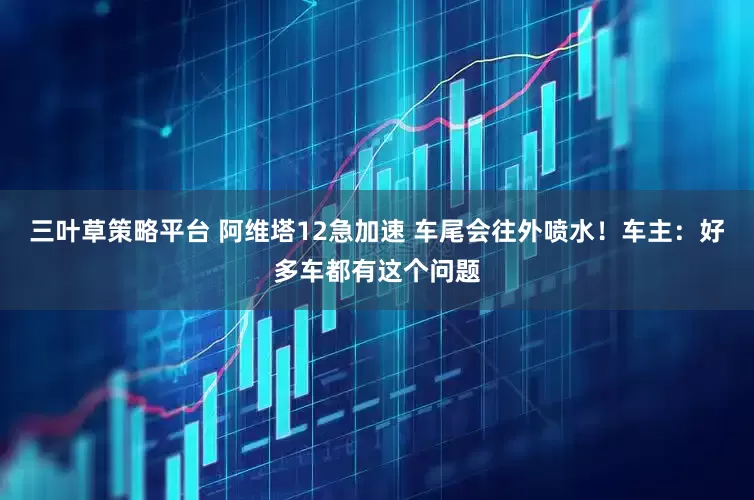 三叶草策略平台 阿维塔12急加速 车尾会往外喷水！车主：好多车都有这个问题